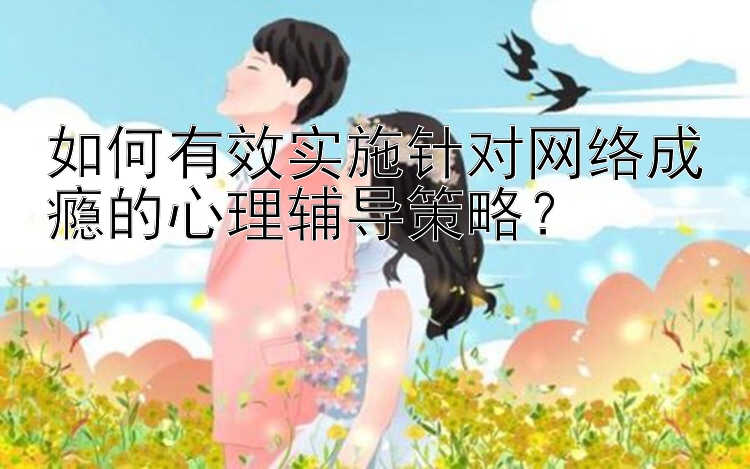 如何有效实施针对网络成瘾的心理辅导策略？