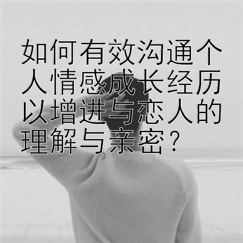 如何有效沟通个人情感成长经历以增进与恋人的理解与亲密？