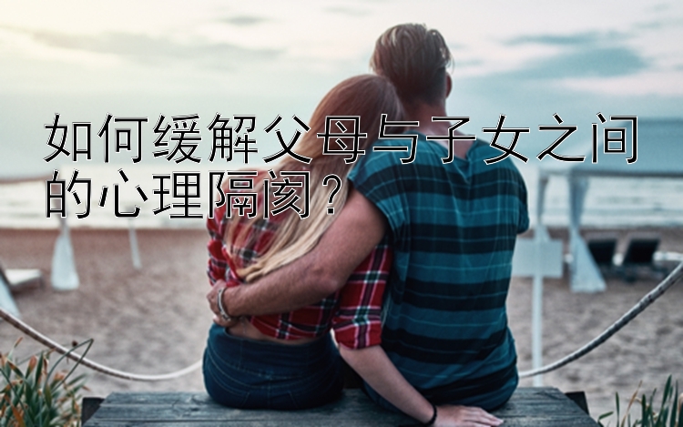 如何缓解父母与子女之间的心理隔阂？