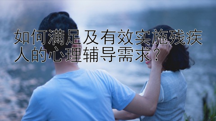 如何满足及有效实施残疾人的心理辅导需求？