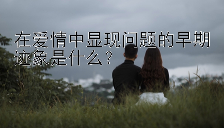 在爱情中显现问题的早期迹象是什么？