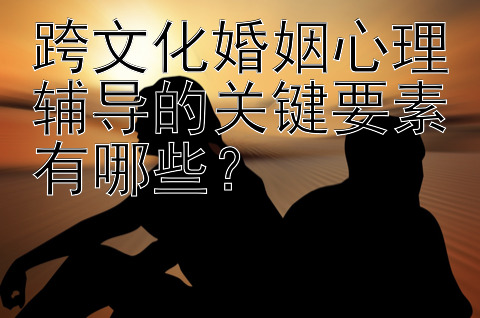 跨文化婚姻心理辅导的关键要素有哪些？