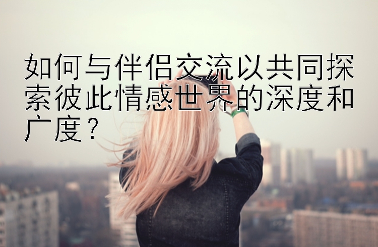 如何与伴侣交流以共同探索彼此情感世界的深度和广度？