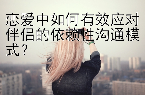 恋爱中如何有效应对伴侣的依赖性沟通模式？