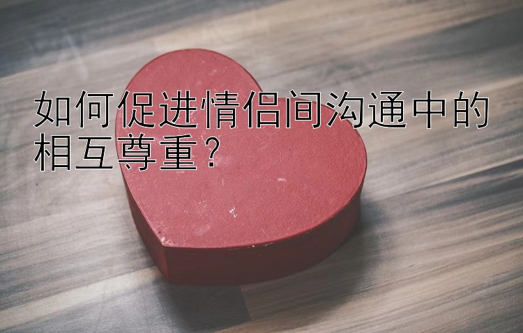 如何促进情侣间沟通中的相互尊重？