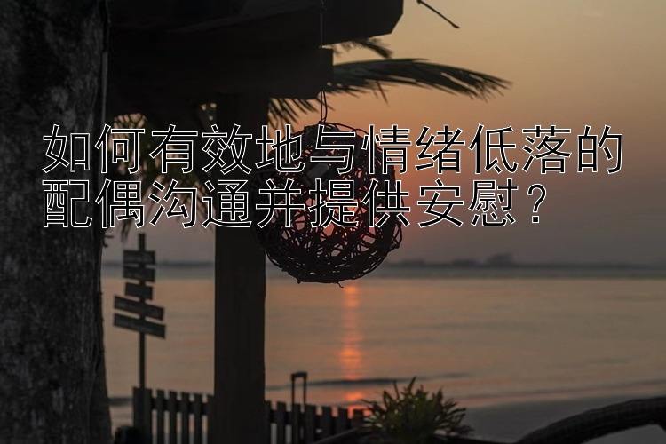 如何有效地与情绪低落的配偶沟通并提供安慰？