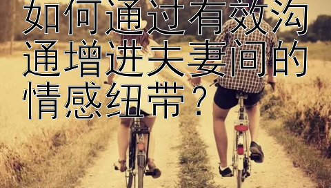 如何通过有效沟通增进夫妻间的情感纽带？