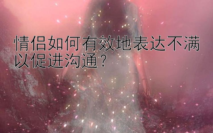 情侣如何有效地表达不满以促进沟通？