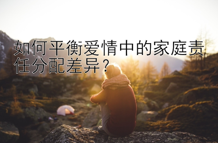 如何平衡爱情中的家庭责任分配差异？