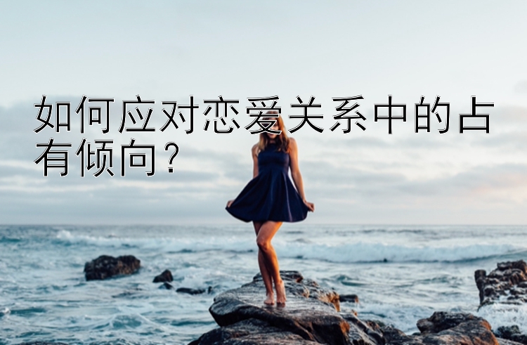 如何应对恋爱关系中的占有倾向？