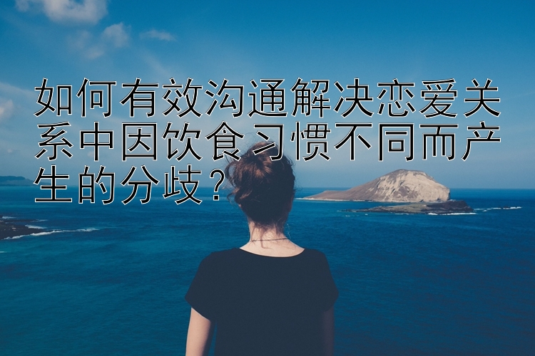 如何有效沟通解决恋爱关系中因饮食习惯不同而产生的分歧？