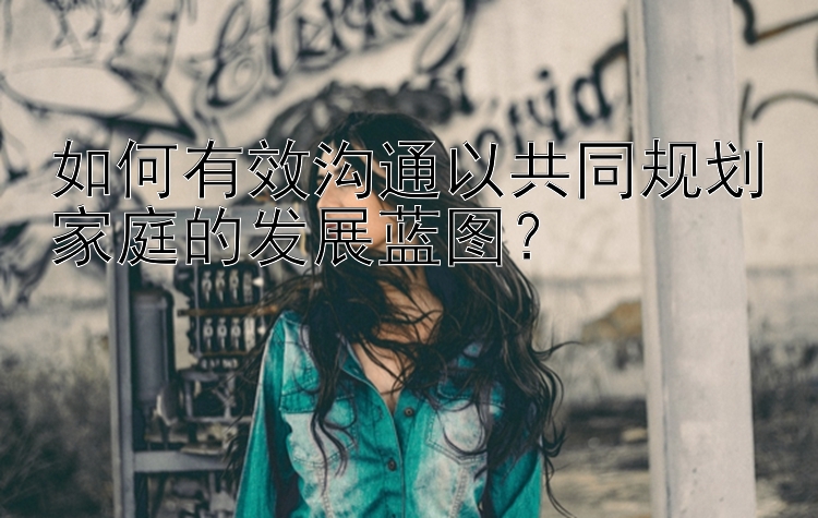 如何有效沟通以共同规划家庭的发展蓝图？