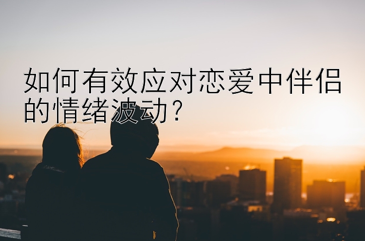 如何有效应对恋爱中伴侣的情绪波动？