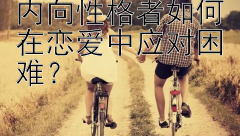 内向性格者如何在恋爱中应对困难？