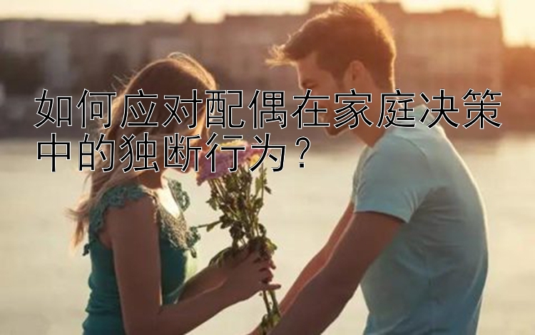 如何应对配偶在家庭决策中的独断行为？