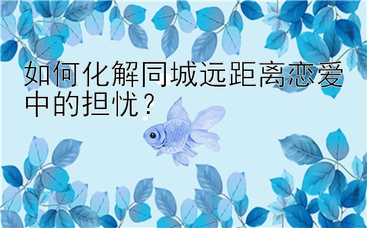 如何化解同城远距离恋爱中的担忧？