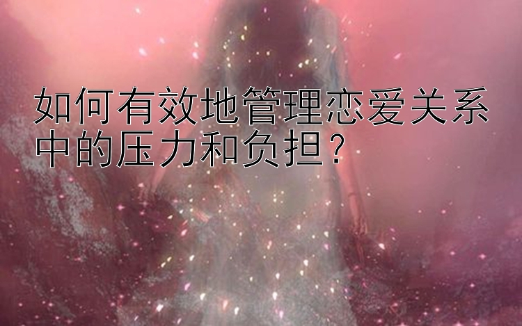 如何有效地管理恋爱关系中的压力和负担？