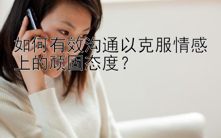 如何有效沟通以克服情感上的顽固态度？