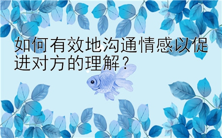 如何有效地沟通情感以促进对方的理解？