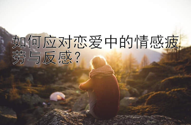 如何应对恋爱中的情感疲劳与反感？