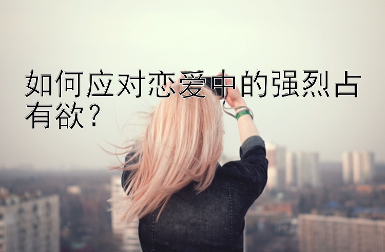 如何应对恋爱中的强烈占有欲？