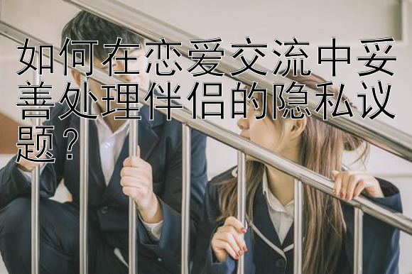 如何在恋爱交流中妥善处理伴侣的隐私议题？