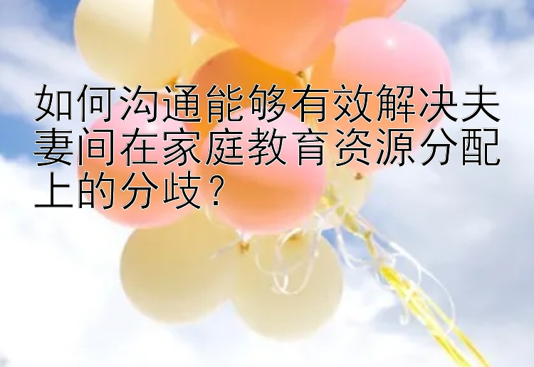 如何沟通能够有效解决夫妻间在家庭教育资源分配上的分歧？