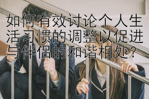 如何有效讨论个人生活习惯的调整以促进与伴侣的和谐相处？