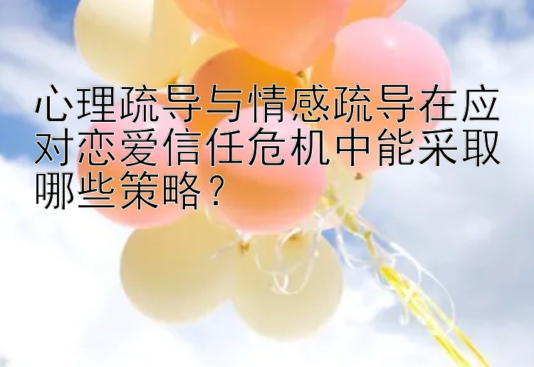 心理疏导与情感疏导在应对恋爱信任危机中能采取哪些策略？