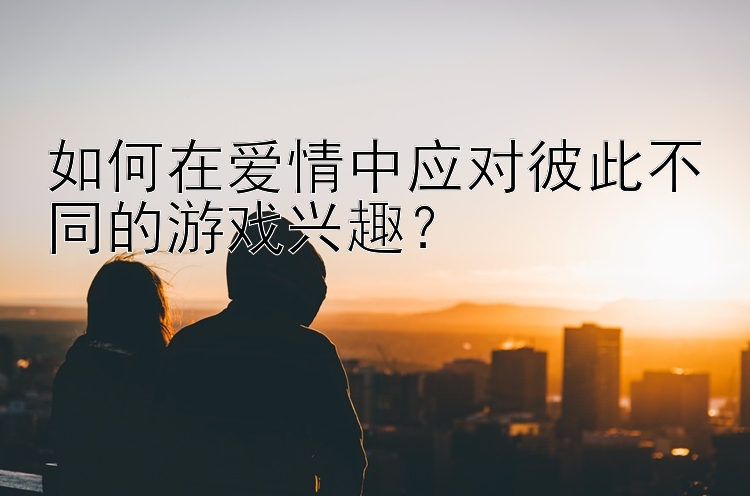 如何在爱情中应对彼此不同的游戏兴趣？