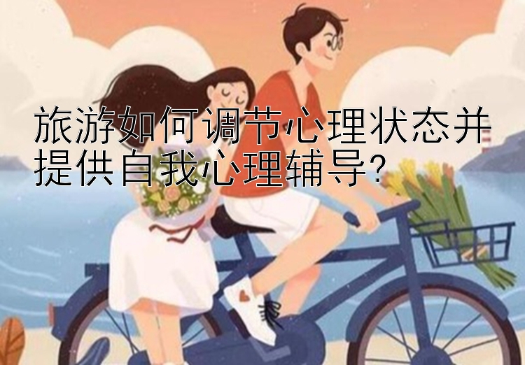 旅游如何调节心理状态并提供自我心理辅导?