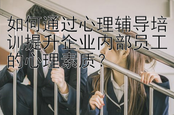 如何通过心理辅导培训提升企业内部员工的心理素质？