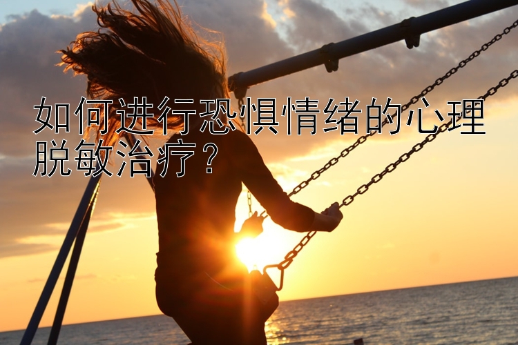 如何进行恐惧情绪的心理脱敏治疗？