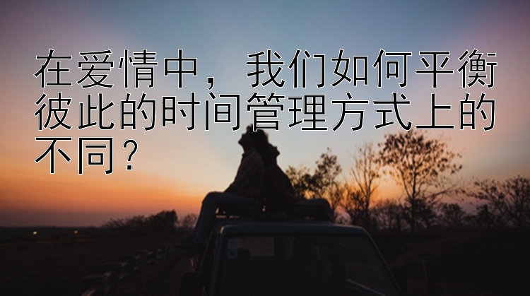 在爱情中，我们如何平衡彼此的时间管理方式上的不同？