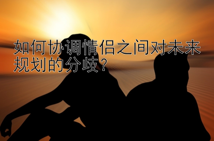 如何协调情侣之间对未来规划的分歧？