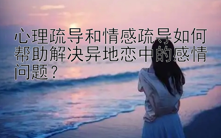 心理疏导和情感疏导如何帮助解决异地恋中的感情问题？