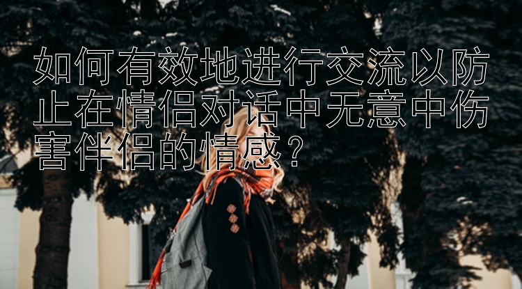 如何有效地进行交流以防止在情侣对话中无意中伤害伴侣的情感？