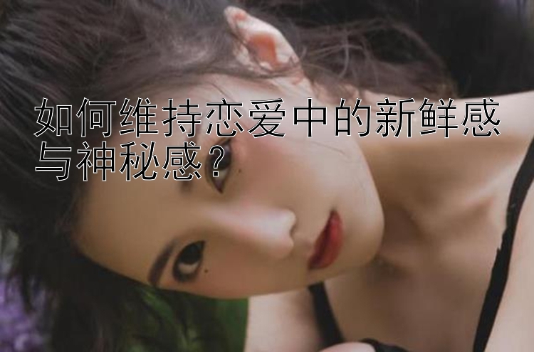 如何维持恋爱中的新鲜感与神秘感？