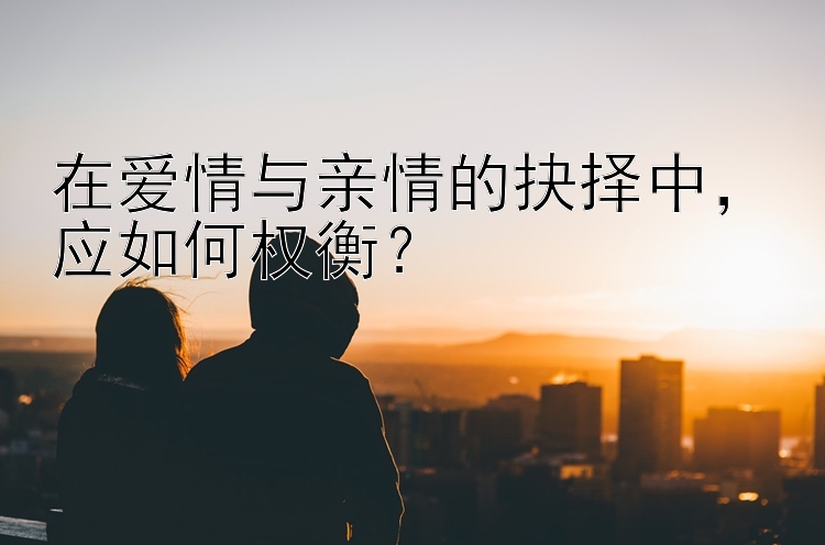 在爱情与亲情的抉择中，应如何权衡？