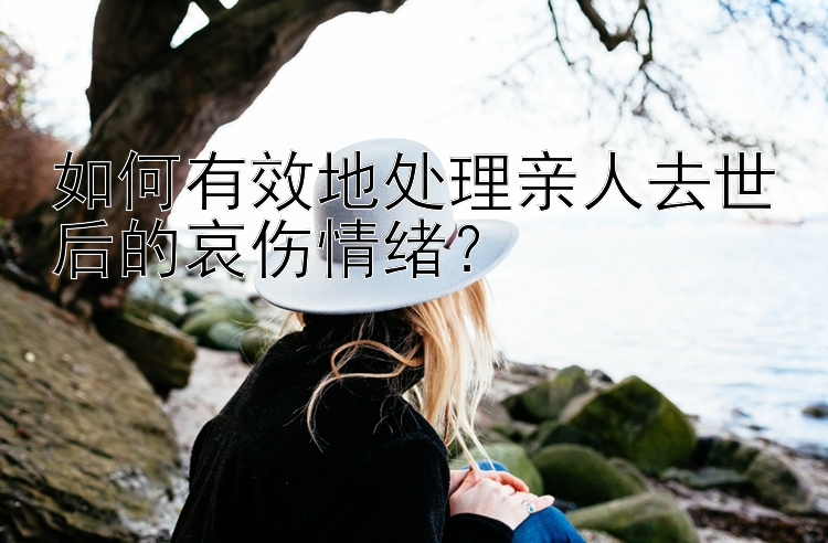 如何有效地处理亲人去世后的哀伤情绪？