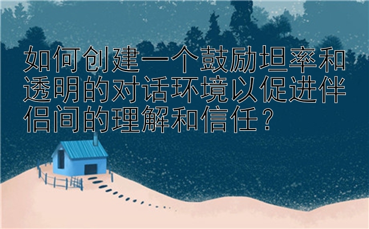 如何创建一个鼓励坦率和透明的对话环境以促进伴侣间的理解和信任？