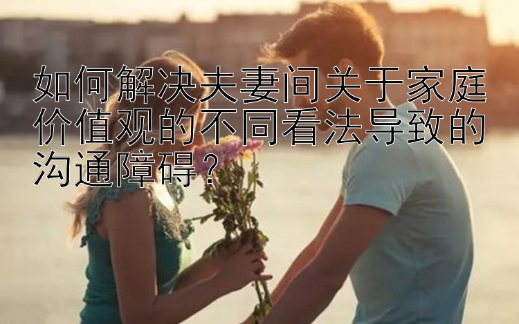 如何解决夫妻间关于家庭价值观的不同看法导致的沟通障碍？