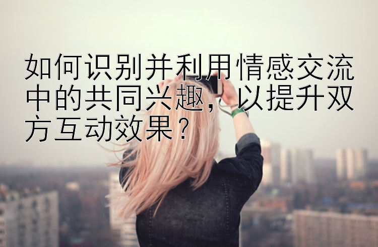 如何识别并利用情感交流中的共同兴趣，以提升双方互动效果？