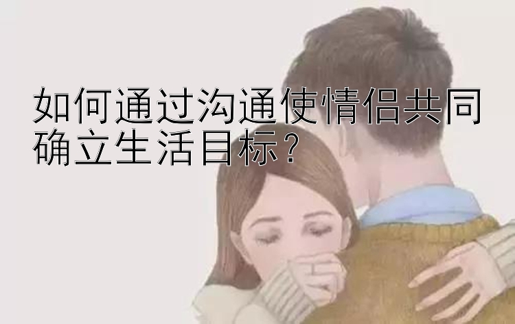 如何通过沟通使情侣共同确立生活目标？