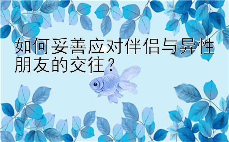 如何妥善应对伴侣与异性朋友的交往？