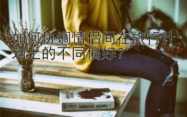 如何协调情侣间在旅行计划上的不同偏好？