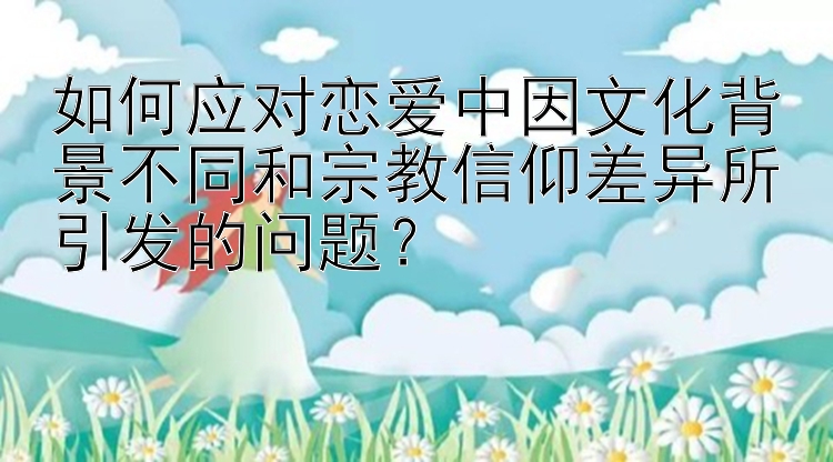 如何应对恋爱中因文化背景不同和宗教信仰差异所引发的问题？