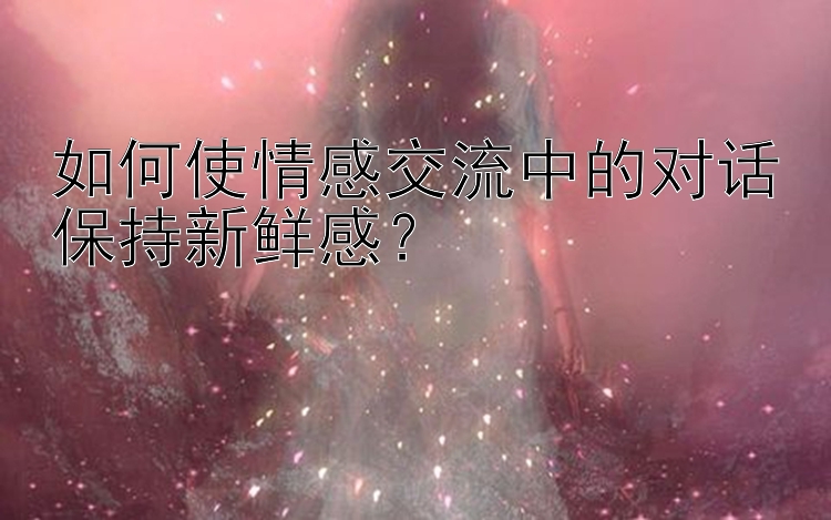 如何使情感交流中的对话保持新鲜感？