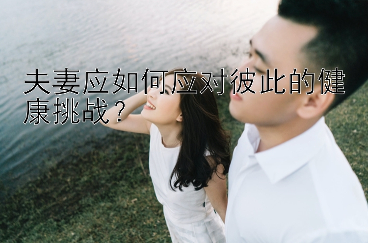 夫妻应如何应对彼此的健康挑战？