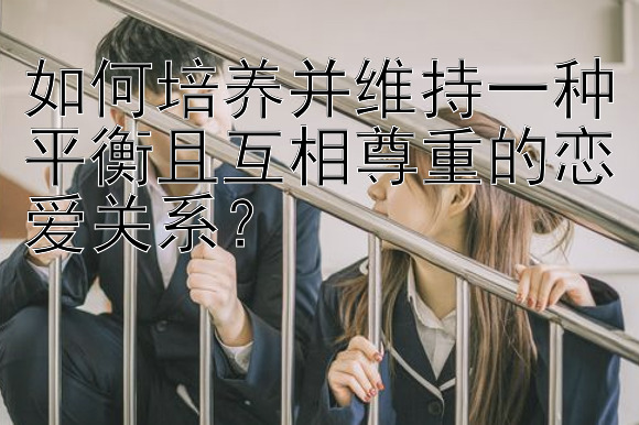 如何培养并维持一种平衡且互相尊重的恋爱关系？